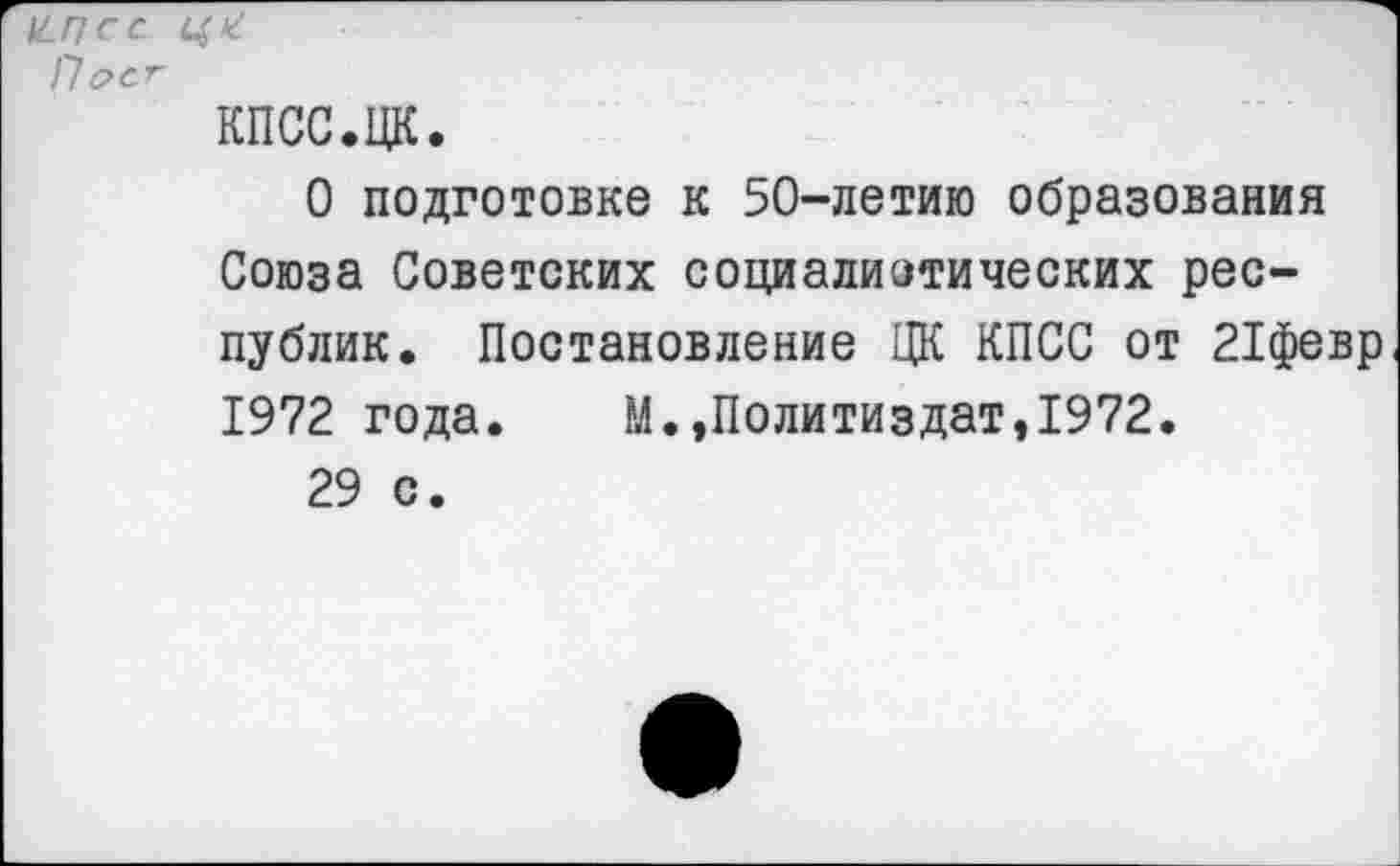 ﻿^ псс П&С.Г кпсс.цк.
О подготовке к 50-летию образования Союза Советских социалистических республик. Постановление ЦК КПСС от 21февр 1972 года. М.»Политиздат,1972.
29 с.